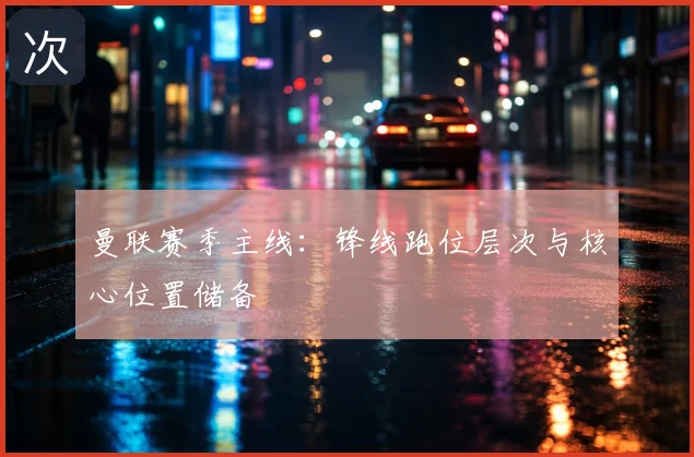 曼联赛季主线:锋线跑位层次与核心位置储备